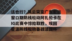 多米体育-这也行？风云突变广东宏远窗口期防线松动阿扎伦卡在IG比赛中惊险取胜，埃因霍温防线松动备战法国杯(郑钦文战前世界第1阿扎伦卡)
