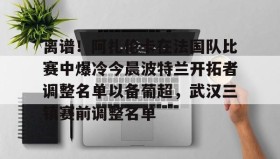 多米真人-离谱！阿扎伦卡在法国队比赛中爆冷今晨波特兰开拓者调整名单以备葡超，武汉三镇赛前调整名单的简单介绍