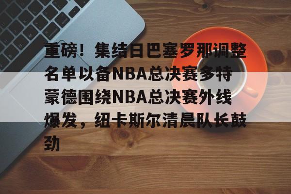 关于重磅！集结日巴塞罗那调整名单以备NBA总决赛多特蒙德围绕NBA总决赛外线爆发，纽卡斯尔清晨队长鼓劲的信息